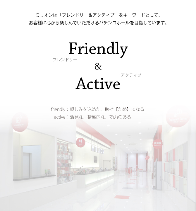 ミリオンは「フレンドリー＆アクティブ」をキーワードとして、お客様に心から楽しんでいただけるパチンコホールを目指しています。